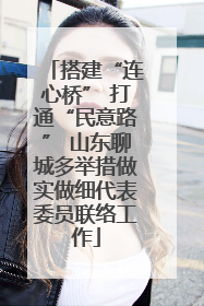 搭建“连心桥” 打通“民意路” 山东聊城多举措做实做细代表委员联络工作