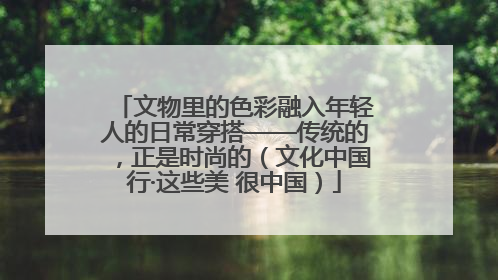 文物里的色彩融入年轻人的日常穿搭——传统的，正是时尚的（文化中国行·这些美 很中国）