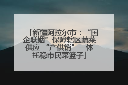 新疆阿拉尔市：“国企联姻”保障辖区蔬菜供应 “产供销”一体托稳市民菜篮子