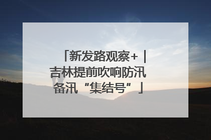 新发路观察+｜吉林提前吹响防汛备汛“集结号”