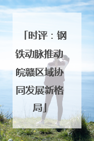 时评：钢铁动脉推动皖赣区域协同发展新格局