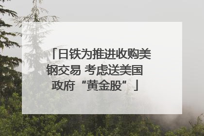 日铁为推进收购美钢交易 考虑送美国政府“黄金股”