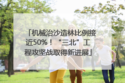 机械治沙造林比例接近50%！“三北”工程攻坚战取得新进展