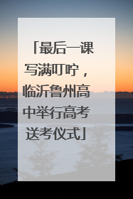 最后一课写满叮咛，临沂鲁州高中举行高考送考仪式