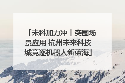未科加力冲丨突围场景应用 杭州未来科技城竞逐机器人新蓝海