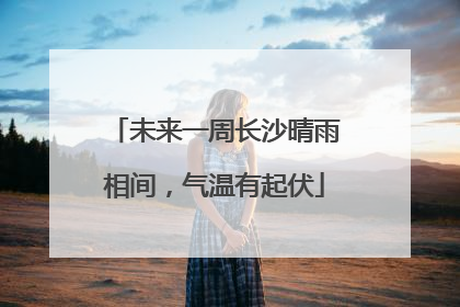 未来一周长沙晴雨相间，气温有起伏