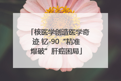 核医学创造医学奇迹 钇-90“精准爆破”肝癌困局
