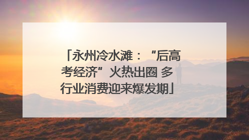 永州冷水滩：“后高考经济”火热出圈 多行业消费迎来爆发期