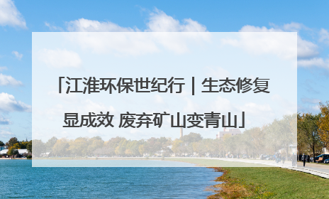 江淮环保世纪行｜生态修复显成效 废弃矿山变青山