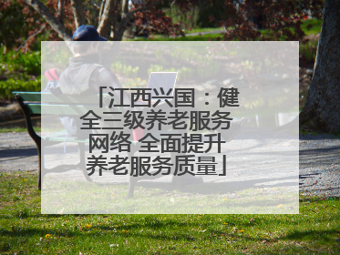 江西兴国：健全三级养老服务网络 全面提升养老服务质量