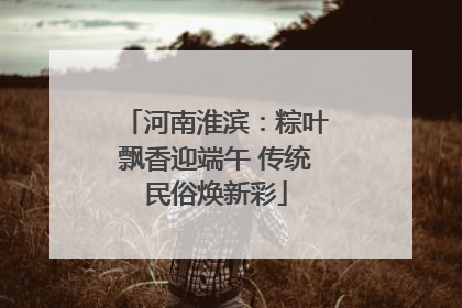河南淮滨：粽叶飘香迎端午 传统民俗焕新彩