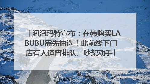 泡泡玛特宣布：在韩购买LABUBU需先抽选！此前线下门店有人通宵排队、吵架动手