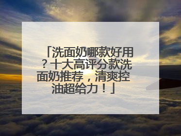 洗面奶哪款好用？十大高评分款洗面奶推荐，清爽控油超给力！