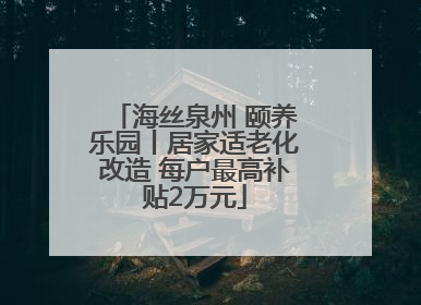 海丝泉州 颐养乐园丨居家适老化改造 每户最高补贴2万元