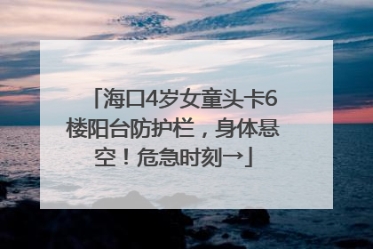 海口4岁女童头卡6楼阳台防护栏，身体悬空！危急时刻→
