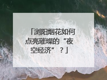 浏阳烟花如何点亮璀璨的“夜空经济”？