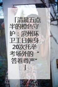 清晨五点半的橙色守护：滨州环卫工日俯身20次托举考场外的“答卷尊严”