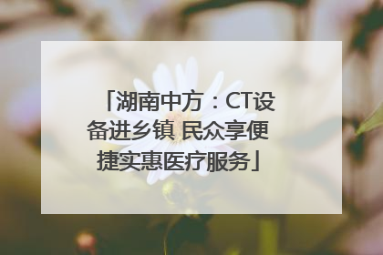 湖南中方：CT设备进乡镇 民众享便捷实惠医疗服务