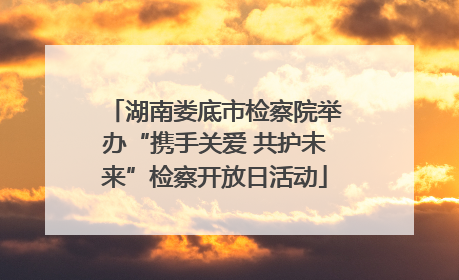 湖南娄底市检察院举办“携手关爱 共护未来”检察开放日活动