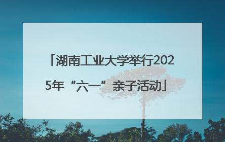 湖南工业大学举行2025年“六一”亲子活动