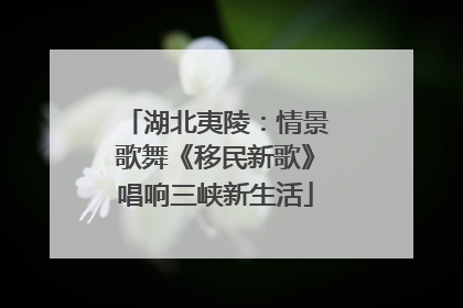 湖北夷陵：情景歌舞《移民新歌》唱响三峡新生活