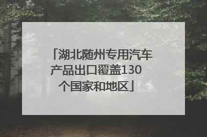 湖北随州专用汽车产品出口覆盖130个国家和地区