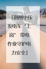 荆州中压发电车“上岗” 带电作业守护电力安全
