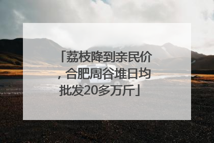 荔枝降到亲民价，合肥周谷堆日均批发20多万斤
