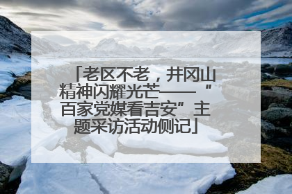 老区不老，井冈山精神闪耀光芒——“百家党媒看吉安”主题采访活动侧记
