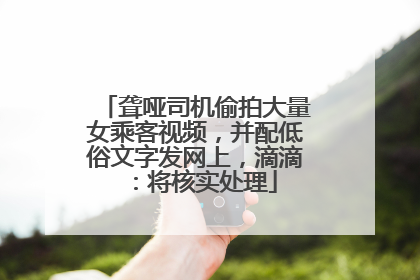 聋哑司机偷拍大量女乘客视频，并配低俗文字发网上，滴滴：将核实处理