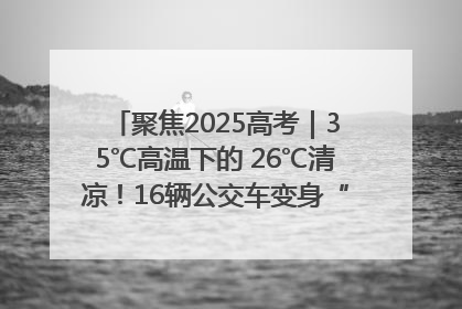 聚焦2025高考｜35℃高温下的 26℃清凉！16辆公交车变身“助考驿站”为高考护航