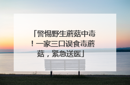 警惕野生蘑菇中毒！一家三口误食毒蘑菇，紧急送医