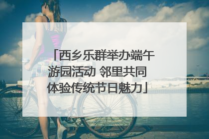 西乡乐群举办端午游园活动 邻里共同体验传统节日魅力