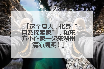 这个夏天，化身“自然探索家”，和东方小作家一起来湖州清凉溯溪！