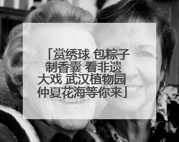 赏绣球 包粽子 制香囊 看非遗大戏 武汉植物园仲夏花海等你来