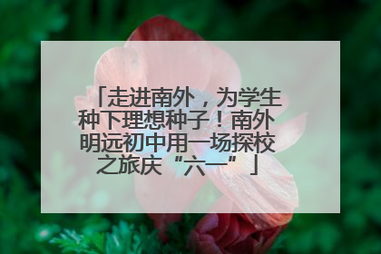 走进南外，为学生种下理想种子！南外明远初中用一场探校之旅庆“六一”