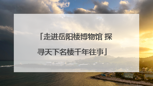 走进岳阳楼博物馆 探寻天下名楼千年往事