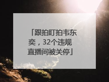 跟拍盯拍韦东奕，32个违规直播间被关停