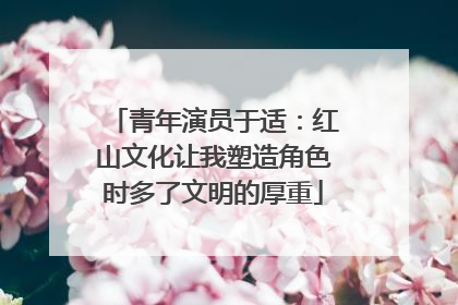 青年演员于适：红山文化让我塑造角色时多了文明的厚重