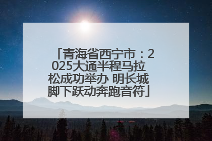 青海省西宁市：2025大通半程马拉松成功举办 明长城脚下跃动奔跑音符