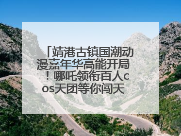 靖港古镇国潮动漫嘉年华高能开局！哪吒领衔百人cos天团等你闯天关、赢豪礼！
