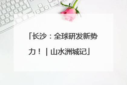 长沙：全球研发新势力！｜山水洲城记