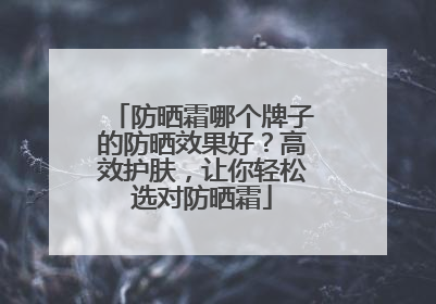 防晒霜哪个牌子的防晒效果好？高效护肤，让你轻松选对防晒霜