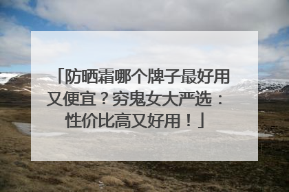 防晒霜哪个牌子最好用又便宜？穷鬼女大严选：性价比高又好用！