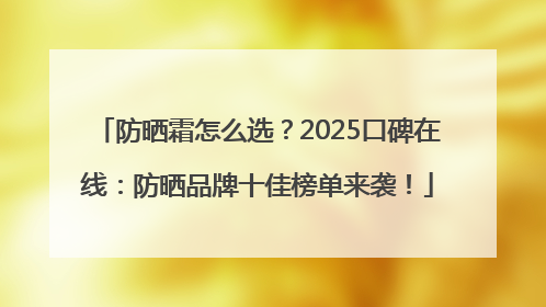 防晒霜怎么选？2025口碑在线：防晒品牌十佳榜单来袭！