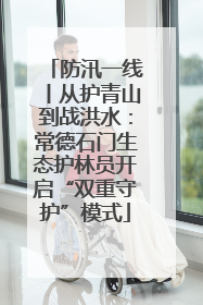 防汛一线丨从护青山到战洪水：常德石门生态护林员开启“双重守护”模式