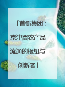 首衡集团：京津冀农产品流通的枢纽与创新者