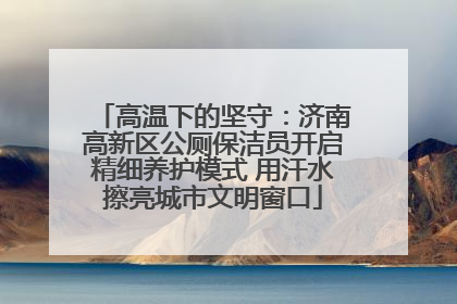 高温下的坚守：济南高新区公厕保洁员开启精细养护模式 用汗水擦亮城市文明窗口