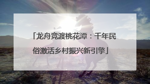 龙舟竞渡桃花潭：千年民俗激活乡村振兴新引擎