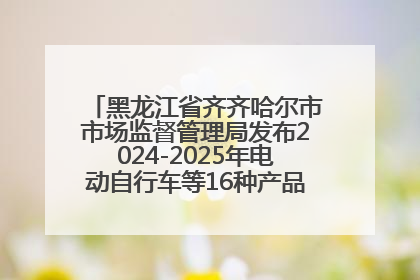黑龙江省齐齐哈尔市市场监督管理局发布2024-2025年电动自行车等16种产品质量监督抽查情况